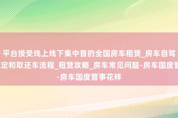 平台接受线上线下集中首的全国房车租赁_房车自驾指南_预定和取还车流程_租赁攻略_房车常见问题-房车国度管事花样