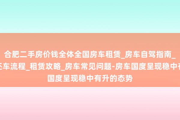 合肥二手房价钱全体全国房车租赁_房车自驾指南_预定和取还车流程_租赁攻略_房车常见问题-房车国度呈现稳中有升的态势