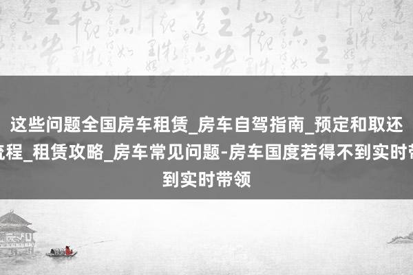 这些问题全国房车租赁_房车自驾指南_预定和取还车流程_租赁攻略_房车常见问题-房车国度若得不到实时带领