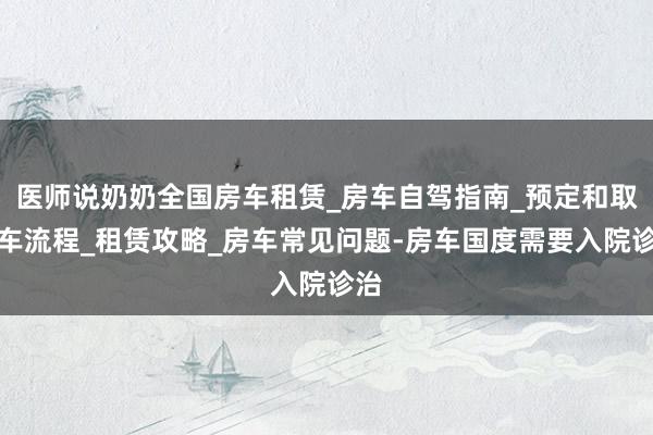 医师说奶奶全国房车租赁_房车自驾指南_预定和取还车流程_租赁攻略_房车常见问题-房车国度需要入院诊治