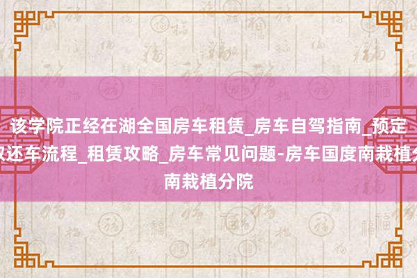 该学院正经在湖全国房车租赁_房车自驾指南_预定和取还车流程_租赁攻略_房车常见问题-房车国度南栽植分院